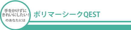 手をかけずにきれいにしたい！のあなたにはポリマーシークQEST